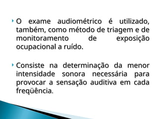  O exame audiométrico é utilizado,
O exame audiométrico é utilizado,
também, como método de triagem e de
também, como método de triagem e de
monitoramento de exposição
monitoramento de exposição
ocupacional a ruído.
ocupacional a ruído.
 Consiste na determinação da menor
Consiste na determinação da menor
intensidade sonora necessária para
intensidade sonora necessária para
provocar a sensação auditiva em cada
provocar a sensação auditiva em cada
freqüência
freqüência.
.
 