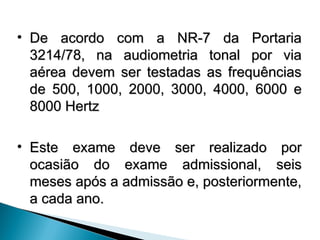 • De acordo com a NR-7 da Portaria
De acordo com a NR-7 da Portaria
3214/78, na audiometria tonal por via
3214/78, na audiometria tonal por via
aérea devem ser testadas as frequências
aérea devem ser testadas as frequências
de 500, 1000, 2000, 3000, 4000, 6000 e
de 500, 1000, 2000, 3000, 4000, 6000 e
8000 Hertz
8000 Hertz
• Este exame deve ser realizado por
Este exame deve ser realizado por
ocasião do exame admissional, seis
ocasião do exame admissional, seis
meses após a admissão e, posteriormente,
meses após a admissão e, posteriormente,
a cada ano.
a cada ano.
 