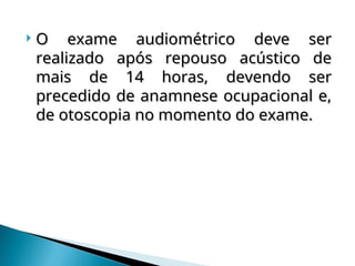  O exame audiométrico deve ser
O exame audiométrico deve ser
realizado após repouso acústico de
realizado após repouso acústico de
mais de 14 horas, devendo ser
mais de 14 horas, devendo ser
precedido de anamnese ocupacional e,
precedido de anamnese ocupacional e,
de otoscopia no momento do exame.
de otoscopia no momento do exame.
 