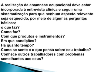 A realização da anamnese ocupacional deve estar
incorporada à entrevista clínica e seguir uma
sistematização para que nenhum aspecto relevante
seja esquecido, por meio de algumas perguntas
básicas:
o que faz?
Como faz?
Com que produtos e instrumentos?
Em que condições?
Há quanto tempo?
Como se sente e o que pensa sobre seu trabalho?
Conhece outros trabalhadores com problemas
semelhantes aos seus?
 