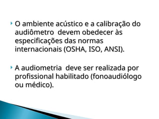  O ambiente acústico e a calibração do
O ambiente acústico e a calibração do
audiômetro devem obedecer às
audiômetro devem obedecer às
especificações das normas
especificações das normas
internacionais (OSHA, ISO, ANSI).
internacionais (OSHA, ISO, ANSI).
 A audiometria deve ser realizada por
A audiometria deve ser realizada por
profissional habilitado (fonoaudiólogo
profissional habilitado (fonoaudiólogo
ou médico).
ou médico).
 