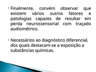  Finalmente, convém observar que
Finalmente, convém observar que
existem vários outros fatores e
existem vários outros fatores e
patologias capazes de resultar em
patologias capazes de resultar em
perda neurossensorial com traçado
perda neurossensorial com traçado
audiométrico.
audiométrico.
 Necessários ao diagnóstico diferencial,
Necessários ao diagnóstico diferencial,
dos quais destacam-se a exposição a
dos quais destacam-se a exposição a
substâncias químicas.
substâncias químicas.
 