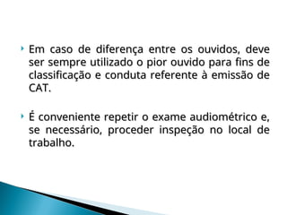  Em caso de diferença entre os ouvidos, deve
Em caso de diferença entre os ouvidos, deve
ser sempre utilizado o pior ouvido para fins de
ser sempre utilizado o pior ouvido para fins de
classificação e conduta referente à emissão de
classificação e conduta referente à emissão de
CAT.
CAT.
 É conveniente repetir o exame audiométrico e,
É conveniente repetir o exame audiométrico e,
se necessário, proceder inspeção no local de
se necessário, proceder inspeção no local de
trabalho.
trabalho.
 