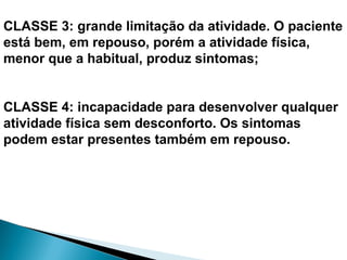 CLASSE 3: grande limitação da atividade. O paciente
está bem, em repouso, porém a atividade física,
menor que a habitual, produz sintomas;
CLASSE 4: incapacidade para desenvolver qualquer
atividade física sem desconforto. Os sintomas
podem estar presentes também em repouso.
 