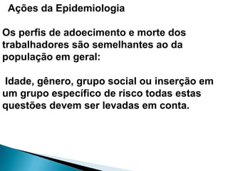 Ações da Epidemiologia
Os perfis de adoecimento e morte dos
trabalhadores são semelhantes ao da
população em geral:
Idade, gênero, grupo social ou inserção em
um grupo específico de risco todas estas
questões devem ser levadas em conta.
 