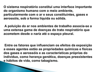 O sistema respiratório constitui uma interface importante
do organismo humano com o meio ambiente,
particularmente com o ar e seus constituintes, gases e
aerossóis, sob a forma líquida ou sólida.
A poluição do ar nos ambientes de trabalho associa-se a
uma extensa gama de doenças do trato respiratório que
acometem desde o nariz até o espaço pleural.
Entre os fatores que influenciam os efeitos da exposição
a esses agentes estão as propriedades químicas e físicas
dos gases e aerossóis e as características próprias do
indivíduo, como herança genética, doenças preexistentes
e hábitos de vida, como tabagismo.
 