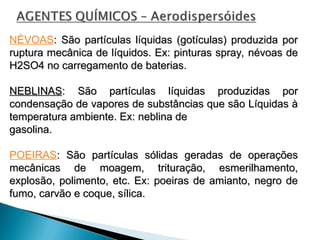 NÉVOAS: São partículas líquidas (gotículas) produzida por
: São partículas líquidas (gotículas) produzida por
ruptura mecânica de líquidos. Ex: pinturas spray, névoas de
ruptura mecânica de líquidos. Ex: pinturas spray, névoas de
H2SO4 no carregamento de baterias.
H2SO4 no carregamento de baterias.
NEBLINAS
NEBLINAS: São partículas líquidas produzidas por
: São partículas líquidas produzidas por
condensação de vapores de substâncias que são Líquidas à
condensação de vapores de substâncias que são Líquidas à
temperatura ambiente. Ex: neblina de
temperatura ambiente. Ex: neblina de
gasolina.
gasolina.
POEIRAS: São partículas sólidas geradas de operações
: São partículas sólidas geradas de operações
mecânicas de moagem, trituração, esmerilhamento,
mecânicas de moagem, trituração, esmerilhamento,
explosão, polimento, etc. Ex: poeiras de amianto, negro de
explosão, polimento, etc. Ex: poeiras de amianto, negro de
fumo, carvão e coque, sílica.
fumo, carvão e coque, sílica.
 
