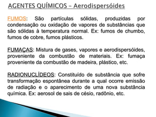 FUMOS: São partículas sólidas, produzidas por
: São partículas sólidas, produzidas por
condensação ou oxidação de vapores de substâncias que
condensação ou oxidação de vapores de substâncias que
são sólidas à temperatura normal. Ex: fumos de chumbo,
são sólidas à temperatura normal. Ex: fumos de chumbo,
fumos de cobre, fumos plásticos.
fumos de cobre, fumos plásticos.
FUMAÇAS
FUMAÇAS: Mistura de gases, vapores e aerodispersóides,
: Mistura de gases, vapores e aerodispersóides,
proveniente da combustão de materiais. Ex: fumaça
proveniente da combustão de materiais. Ex: fumaça
proveniente da combustão de madeira, plástico, etc.
proveniente da combustão de madeira, plástico, etc.
RADIONUCLÍDEOS
RADIONUCLÍDEOS: Constituído de substância que sofre
: Constituído de substância que sofre
transformação espontânea durante a qual ocorre emissão
transformação espontânea durante a qual ocorre emissão
de radiação e o aparecimento de uma nova substância
de radiação e o aparecimento de uma nova substância
química. Ex: aerosol de sais de césio, radônio, etc.
química. Ex: aerosol de sais de césio, radônio, etc.
 