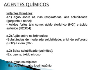 Irritantes Primários
Irritantes Primários:
:
a.1) Ação sobre as vias respiratórias, alta solubilidade
a.1) Ação sobre as vias respiratórias, alta solubilidade
(garganta e nariz):
(garganta e nariz):
- Ácidos fortes tais como: ácido clorídrico (HCl) e ácido
Ácidos fortes tais como: ácido clorídrico (HCl) e ácido
sulfúrico (H2SO4)
sulfúrico (H2SO4)
a.2) Ação sobre os brônquios:
a.2) Ação sobre os brônquios:
-Substâncias de moderada solubilidade: anidrido sulfuroso
Substâncias de moderada solubilidade: anidrido sulfuroso
(SO2) e cloro (Cl2)
(SO2) e cloro (Cl2)
a.3) Baixa solubilidade (pulmões):
a.3) Baixa solubilidade (pulmões):
-Ex: ozona, óxido nitroso
Ex: ozona, óxido nitroso
a.4) Irritantes atípicos:
a.4) Irritantes atípicos:
- Ex: acroleína, gás lacrimogênio
- Ex: acroleína, gás lacrimogênio
 