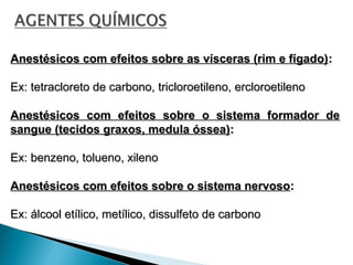 Anestésicos com efeitos sobre as vísceras (rim e fígado)
Anestésicos com efeitos sobre as vísceras (rim e fígado):
:
Ex: tetracloreto de carbono, tricloroetileno, ercloroetileno
Ex: tetracloreto de carbono, tricloroetileno, ercloroetileno
Anestésicos com efeitos sobre o sistema formador de
Anestésicos com efeitos sobre o sistema formador de
sangue (tecidos graxos, medula óssea)
sangue (tecidos graxos, medula óssea):
:
Ex: benzeno, tolueno, xileno
Ex: benzeno, tolueno, xileno
Anestésicos com efeitos sobre o sistema nervoso
Anestésicos com efeitos sobre o sistema nervoso:
:
Ex: álcool etílico, metílico, dissulfeto de carbono
Ex: álcool etílico, metílico, dissulfeto de carbono
 