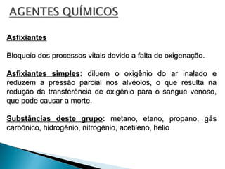 Asfixiantes
Asfixiantes
Bloqueio dos processos vitais devido a falta de oxigenação.
Bloqueio dos processos vitais devido a falta de oxigenação.
Asfixiantes simples
Asfixiantes simples:
: diluem o oxigênio do ar inalado e
diluem o oxigênio do ar inalado e
reduzem a pressão parcial nos alvéolos, o que resulta na
reduzem a pressão parcial nos alvéolos, o que resulta na
redução da transferência de oxigênio para o sangue venoso,
redução da transferência de oxigênio para o sangue venoso,
que pode causar a morte.
que pode causar a morte.
Substâncias deste grupo
Substâncias deste grupo:
: metano, etano, propano, gás
metano, etano, propano, gás
carbônico, hidrogênio, nitrogênio, acetileno, hélio
carbônico, hidrogênio, nitrogênio, acetileno, hélio
 