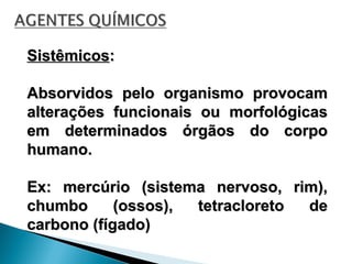 Sistêmicos
Sistêmicos:
:
Absorvidos pelo organismo provocam
Absorvidos pelo organismo provocam
alterações funcionais ou morfológicas
alterações funcionais ou morfológicas
em determinados órgãos do corpo
em determinados órgãos do corpo
humano.
humano.
Ex: mercúrio (sistema nervoso, rim),
Ex: mercúrio (sistema nervoso, rim),
chumbo (ossos), tetracloreto de
chumbo (ossos), tetracloreto de
carbono (fígado)
carbono (fígado)
 