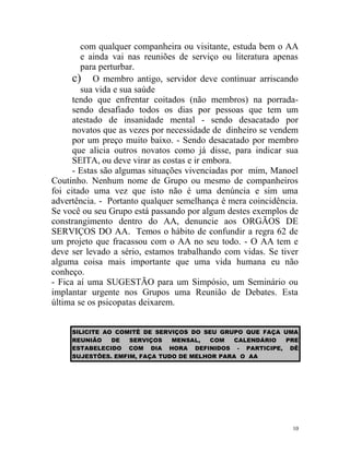com qualquer companheira ou visitante, estuda bem o AA
        e ainda vai nas reuniões de serviço ou literatura apenas
        para perturbar.
      c) O membro antigo, servidor deve continuar arriscando
        sua vida e sua saúde
      tendo que enfrentar coitados (não membros) na porrada-
      sendo desafiado todos os dias por pessoas que tem um
      atestado de insanidade mental - sendo desacatado por
      novatos que as vezes por necessidade de dinheiro se vendem
      por um preço muito baixo. - Sendo desacatado por membro
      que alicia outros novatos como já disse, para indicar sua
      SEITA, ou deve virar as costas e ir embora.
      - Estas são algumas situações vivenciadas por mim, Manoel
Coutinho. Nenhum nome de Grupo ou mesmo de companheiros
foi citado uma vez que isto não é uma denúncia e sim uma
advertência. - Portanto qualquer semelhança é mera coincidência.
Se você ou seu Grupo está passando por algum destes exemplos de
constrangimento dentro do AA, denuncie aos ORGÃOS DE
SERVIÇOS DO AA. Temos o hábito de confundir a regra 62 de
um projeto que fracassou com o AA no seu todo. - O AA tem e
deve ser levado a sério, estamos trabalhando com vidas. Se tiver
alguma coisa mais importante que uma vida humana eu não
conheço.
- Fica aí uma SUGESTÃO para um Simpósio, um Seminário ou
implantar urgente nos Grupos uma Reunião de Debates. Esta
última se os psicopatas deixarem.


     SILICITE AO COMITÊ DE SERVIÇOS DO SEU GRUPO QUE FAÇA UMA
     REUNIÃO    DE  SERVIÇOS   MENSAL,   COM   CALENDÁRIO PRE
     ESTABELECIDO COM DIA HORA DEFINIDOS - PARTICIPE, DÊ
     SUJESTÕES. EMFIM, FAÇA TUDO DE MELHOR PARA O AA




                                                              10
 