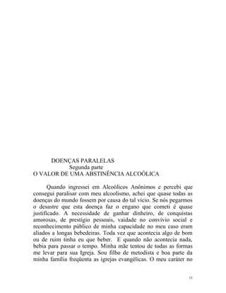 DOENÇAS PARALELAS
           Segunda parte
O VALOR DE UMA ABSTINÊNCIA ALCOÓLICA

       Quando ingressei em Alcoólicos Anônimos e percebi que
consegui paralisar com meu alcoolismo, achei que quase todas as
doenças do mundo fossem por causa do tal vício. Se nós pegarmos
o desastre que esta doença faz o engano que cometi é quase
justificado. A necessidade de ganhar dinheiro, de conquistas
amorosas, de prestígio pessoais, vaidade no convívio social e
reconhecimento público de minha capacidade no meu caso eram
aliados a longas bebedeiras. Toda vez que acontecia algo de bom
ou de ruim tinha eu que beber. E quando não acontecia nada,
bebia para passar o tempo. Minha mãe tentou de todas as formas
me levar para sua Igreja. Sou filho de metodista e boa parte da
minha família freqüenta as igrejas evangélicas. O meu caráter no


                                                              11
 