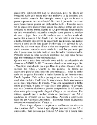 alcoolismo simplesmente não se encaixava, pois na época de
bebedeira tudo que minha mãe me ensinava ia de encontro aos
meus anseios pessoais. Por exemplo: como é que eu ia orar e
passar a perna no meu semelhante? Ou como é que eu ia conversar
com Deus e tentar ganhar um dinheirinho fácil. - E muitas vezes
fiz do alcoolismo meu próprio ganha pão dando golpes em quem
estivesse na minha frente. Dentro ao AA percebi que ninguém para
ter uma companheira necessita atropelar outra pessoa no sentido
de usar e jogar fora, percebi também que o melhor modo de
conquistar a matéria é lhe dando o seu devido valor, é ser honesto
e justo, portanto sei o preço de quase tudo que possuo. Sei quanto
custou e como eu fiz para pagar. Melhor que isto aprendi no AA
como lhe dar com meus filhos e eles me respeitam muito mas
muito mesmo tentando assim retribuir o carinho que tenho por
eles é quase uma permuta onde no meu lar todos respeitam todos.
Portanto vindo de uma desgraça espiritual me jugo uma pessoa
rica em comparação com o meu passado.
Quanto custa uma boa amizade com minha ex-adversária de
alcoolismo MINHA MÃE. Tem um trecho de uma música que diz:
- Meu filho ande direito que é pra Deus te ajudar.- Quanto vale o
sucesso dos filhos . Quanto eu não pagaria no tempo do
alcoolismo para ter uma noite de sono tranqüila . Hoje eu tenho
tudo isto de graça. Para mim a maior riqueza de um homem é sua
Paz de Espírito. Nada melhor que seguir um conselho de uma boa
madrinha em AA: - Cuide bem de você mesmo. Trate você como a
coisa mais importante do mundo. Você está renascendo e tenha
muita paciência, é como se você fosse uma criança vá devagar,
mas vá.- Como eu admiro esta pessoa, companheira de AA que me
disse estas palavras quando cheguei. Chego a me emocionar. Por
último, aprendi que o melhor modo de permanecer um AA é
ajudando ao próximo ou ao necessitado. Aprendi e aperfeiçoei
tudo isto em Alcoólicos Anônimos - aí começa minha divergência
com outros companheiros. Vamos lá.
      Como é que alguns recompõem ou melhoram sua vida em
AA e outros não? - Como é que alguns permanecem no AA e
outros não.- Tem pessoas que vem no AA uma vez e nunca mais

                                                                12
 