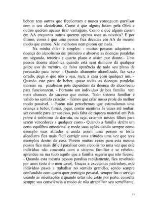 bebem tem outras que freqüentam e nunca conseguem paralisar
com o seu alcoolismo. Como é que alguns lutam pela Obra e
outros querem apenas tirar vantagens. Como é que alguns casam
em AA enquanto outros querem apenas usar os novatos? E por
último, como é que uma pessoa fica décadas em AA do mesmo
modo que entrou. Não melhorou nem piorou em nada.
      Na minha ótica é simples: - muitas pessoas adquirem a
doença do alcoolismo em primeiro e absorve as doenças paralelas
em segundo, terceiro e quarto plano e assim por diante.- Uma
pessoa doente alcoólica quando está sem dinheiro dá qualquer
golpe usa da mentira, da falsa aparência de todo seu plano de
persuasão para beber - Quando altamente alcoolizado, faz sexo
errado, pega o que não e seu, mete a cara com qualquer um. -
Quando este para de beber, quase todas as doenças paralelas
morrem ou paralisam pois dependem da doença do alcoolismo
para funcionarem. - Portanto um indivíduo de boa família tem
mais chances do sucesso que outras. Todo sistema familiar é
valido no sentido criação: - Temos que criar nossa prole do melhor
modo possível. - Porém não percebemos que estimulamos uma
criança a beber, fumar, jogar, contar mentiras às vezes até roubar,
ser covarde para ter sucesso, pois falta de riqueza material em País
pobre é sinônimo de derrota, ou seja, criamos nossos filhos para
serem vencedores a qualquer custo.- Quando a família detém um
certo equilibro emocional e mede suas ações dando sempre como
exemplo suas atitudes e ainda assim uma pessoa se torna
alcoólatra fica mais fácil corrigir suas atitudes uma vez que teve
exemplos dentro de casa. Porém muitas vezes para esta mesma
pessoa fica mais difícil paralisar com alcoolismo uma vez que este
indivíduo não concorda com o sistema familiar e se rebelou,
aprendeu na rua tudo aquilo que a família sugeriu que não fizesse.
- Quando esta mesma pessoa paralisa rapidamente, fica revoltado
por anos (este é o meu caso), Graças a excelentes padrinhos, este
indivíduo passa a trabalhar no sentido gratidão, sendo sempre
confundido com quem quer prestigio pessoal, sempre faz o serviço
usando as orientações e quando estas não estão por perto, consulta
sempre sua consciência a modo de não atrapalhar seu semelhante,

                                                                  13
 