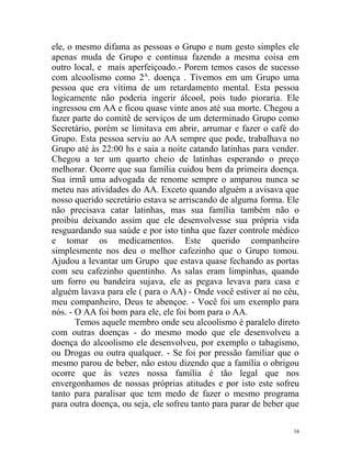 ele, o mesmo difama as pessoas o Grupo e num gesto simples ele
apenas muda de Grupo e continua fazendo a mesma coisa em
outro local, e mais aperfeiçoado.- Porem temos casos de sucesso
com alcoolismo como 2A. doença . Tivemos em um Grupo uma
pessoa que era vítima de um retardamento mental. Esta pessoa
logicamente não poderia ingerir álcool, pois tudo pioraria. Ele
ingressou em AA e ficou quase vinte anos até sua morte. Chegou a
fazer parte do comitê de serviços de um determinado Grupo como
Secretário, porém se limitava em abrir, arrumar e fazer o café do
Grupo. Esta pessoa serviu ao AA sempre que pode, trabalhava no
Grupo até às 22:00 hs e saia a noite catando latinhas para vender.
Chegou a ter um quarto cheio de latinhas esperando o preço
melhorar. Ocorre que sua família cuidou bem da primeira doença.
Sua irmã uma advogada de renome sempre o amparou nunca se
meteu nas atividades do AA. Exceto quando alguém a avisava que
nosso querido secretário estava se arriscando de alguma forma. Ele
não precisava catar latinhas, mas sua família também não o
proibiu deixando assim que ele desenvolvesse sua própria vida
resguardando sua saúde e por isto tinha que fazer controle médico
e tomar os medicamentos. Este querido companheiro
simplesmente nos deu o melhor cafezinho que o Grupo tomou.
Ajudou a levantar um Grupo que estava quase fechando as portas
com seu cafezinho quentinho. As salas eram limpinhas, quando
um forro ou bandeira sujava, ele as pegava levava para casa e
alguém lavava para ele ( para o AA) - Onde você estiver aí no céu,
meu companheiro, Deus te abençoe. - Você foi um exemplo para
nós. - O AA foi bom para ele, ele foi bom para o AA.
       Temos aquele membro onde seu alcoolismo é paralelo direto
com outras doenças - do mesmo modo que ele desenvolveu a
doença do alcoolismo ele desenvolveu, por exemplo o tabagismo,
ou Drogas ou outra qualquer. - Se foi por pressão familiar que o
mesmo parou de beber, não estou dizendo que a família o obrigou
ocorre que às vezes nossa família é tão legal que nos
envergonhamos de nossas próprias atitudes e por isto este sofreu
tanto para paralisar que tem medo de fazer o mesmo programa
para outra doença, ou seja, ele sofreu tanto para parar de beber que

                                                                  16
 