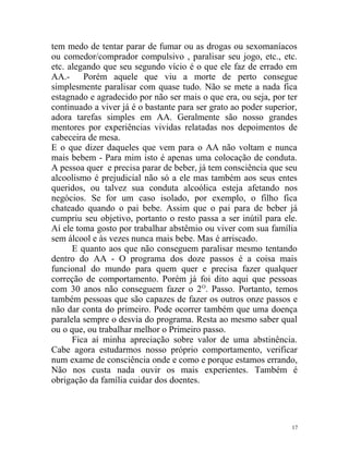 tem medo de tentar parar de fumar ou as drogas ou sexomaníacos
ou comedor/comprador compulsivo , paralisar seu jogo, etc., etc.
etc. alegando que seu segundo vício é o que ele faz de errado em
AA.- Porém aquele que viu a morte de perto consegue
simplesmente paralisar com quase tudo. Não se mete a nada fica
estagnado e agradecido por não ser mais o que era, ou seja, por ter
continuado a viver já é o bastante para ser grato ao poder superior,
adora tarefas simples em AA. Geralmente são nosso grandes
mentores por experiências vividas relatadas nos depoimentos de
cabeceira de mesa.
E o que dizer daqueles que vem para o AA não voltam e nunca
mais bebem - Para mim isto é apenas uma colocação de conduta.
A pessoa quer e precisa parar de beber, já tem consciência que seu
alcoolismo é prejudicial não só a ele mas também aos seus entes
queridos, ou talvez sua conduta alcoólica esteja afetando nos
negócios. Se for um caso isolado, por exemplo, o filho fica
chateado quando o pai bebe. Assim que o pai para de beber já
cumpriu seu objetivo, portanto o resto passa a ser inútil para ele.
Aí ele toma gosto por trabalhar abstêmio ou viver com sua família
sem álcool e às vezes nunca mais bebe. Mas é arriscado.
      E quanto aos que não conseguem paralisar mesmo tentando
dentro do AA - O programa dos doze passos é a coisa mais
funcional do mundo para quem quer e precisa fazer qualquer
correção de comportamento. Porém já foi dito aqui que pessoas
com 30 anos não conseguem fazer o 2 O. Passo. Portanto, temos
também pessoas que são capazes de fazer os outros onze passos e
não dar conta do primeiro. Pode ocorrer também que uma doença
paralela sempre o desvia do programa. Resta ao mesmo saber qual
ou o que, ou trabalhar melhor o Primeiro passo.
      Fica aí minha apreciação sobre valor de uma abstinência.
Cabe agora estudarmos nosso próprio comportamento, verificar
num exame de consciência onde e como e porque estamos errando,
Não nos custa nada ouvir os mais experientes. Também é
obrigação da família cuidar dos doentes.




                                                                  17
 