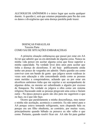 ALCOOLICOS ANÔNIMOS é o único lugar que aceita qualquer
doente. A questão é, será que estamos preparados para lhe dar com
os danos e divergências que uma doença paralela pode trazer.




    DOENÇAS PARALELAS
      Terceira Parte
COMO SAI DE SITUAÇÕES EMBARAÇOSAS

      A primeira situação embaraçosa que passei por estar em AA
foi ter que admitir que eu era derrotado de alguma coisa. Nunca na
minha vida pensei em aceitar alguma coisa que fosse superior a
minha capacidade. Na verdade levei dois anos para aceitar que
tinha a doença do alcoolismo. E até hoje publicamente ainda
tenho um pouco de vergonha em admitir. Outra questão era como
conviver com um bando de gente que julgava serem vaidosas às
vezes sem educação e não concordando ainda como as pessoas
eram metidas a conquistadoras, achando que eu por estar em
alcoólicos anônimos tinha que me sujeitar a ser acompanhante de
algumas delas, ou mesmo ser subordinado a alguém por excesso
de franqueza. Na verdade eu julgava a obra como um sistema
religioso fracassado onde as pessoas pregavam uma coisa e faziam
outra - Na época pensava quem são eles para me sugerirem o que
eu faço, ou o que não faço.
      Ocorre que paralelamente a minha desconfiança, meu temor
e minha não aceitação, acontecia o contrário. Eu não entrei para o
AA porque estava tomando refrigerante, nem chupando bala ou
porque era um filho obediente, ao contrário, por muitas vezes,
principalmente quando bêbado eu pensava eu não valho o que
como. Portanto, quando resolvi ficar em AA não foi para ganhar


                                                                18
 