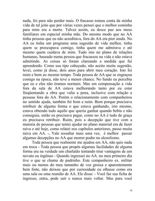 nada, foi para não perder mais. O fracasso tomou conta da minha
vida de tal jeito que por várias vezes pensei que o melhor cominho
para mim era a morte. Talvez assim, eu desce paz aos meus
familiares em especial minha mãe. Do mesmo modo que no AA
tinha pessoas que eu não acreditava, fora do AA era pior ainda. No
AA eu tinha um programa uma sugestão de vida melhor, tinha
quem se preocupava comigo, tinha quem me admirava e até
mesmo quem cuidava de mim. Tudo isto no plano de relações
humanas, baseado numa pessoa que fracassou na vida e não estava
admitindo. As coisas só foram clareando a medida que fui
aprendendo. Como sou tipo cabeçudo, não aceito muita sugestão,
levei, como já disse, dois anos para abrir meu coração. Isto foi
ruim e bom ao mesmo tempo. Toda pessoa de AA que se engraçou
comigo na época, não teve a menor chance. No fundo eu percebia
que eu e elas não éramos normais. Mas em compensação a vida
fora da sala de AA estava melhorando tanto por eu estar
freqüentando a obra que valia a pena, inclusive com relação a
pessoas fora do AA. Porém o relacionamento com companheiros
no sentido ajuda, também foi bom e ruim. Bom porque precisava
retribuir de alguma forma o que estava ganhando, isto mesmo,
estava obtendo tudo aquilo que queria ganhar quando bebia e não
conseguia, então eu precisava pagar, como no AA é tudo de graça
eu precisava retribuir. Ruim, pois a decepção que tive com a
maioria de pessoas que tentei ajudar no plano material era de fazer
raiva e até hoje, como relatei nos capítulos anteriores, passo muita
raiva em AA. -, Vale ressaltar mais uma vez, é melhor passar
algumas decepções no AA que morrer podre no alcoolismo.
      Toda pessoa que realmente me ajudou em AA, não quis nada
em troca - Toda pessoa que propôs algumas facilidades de alguma
forma era na verdade um charlatão tentando tirar vantagens de um
novato ou ingênuo - Quando ingressei no AA. no meu primeiro dia
tive o que se chama de padrinho. Este companheiro ex. militar
mais ou menos do meu tamanho de voz grossa e aparentemente
bem forte, não deixou que por curiosidade eu olhasse como era
uma sala ou uma reunião de AA. Ele disse: - Você faz sua ficha de
ingresso, entra, pode sair e nunca mais voltar. Mas para você

                                                                  19
 