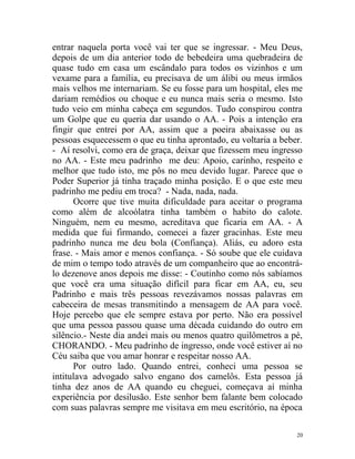 entrar naquela porta você vai ter que se ingressar. - Meu Deus,
depois de um dia anterior todo de bebedeira uma quebradeira de
quase tudo em casa um escândalo para todos os vizinhos e um
vexame para a família, eu precisava de um álibi ou meus irmãos
mais velhos me internariam. Se eu fosse para um hospital, eles me
dariam remédios ou choque e eu nunca mais seria o mesmo. Isto
tudo veio em minha cabeça em segundos. Tudo conspirou contra
um Golpe que eu queria dar usando o AA. - Pois a intenção era
fingir que entrei por AA, assim que a poeira abaixasse ou as
pessoas esquecessem o que eu tinha aprontado, eu voltaria a beber.
- Aí resolvi, como era de graça, deixar que fizessem meu ingresso
no AA. - Este meu padrinho me deu: Apoio, carinho, respeito e
melhor que tudo isto, me pôs no meu devido lugar. Parece que o
Poder Superior já tinha traçado minha posição. E o que este meu
padrinho me pediu em troca? - Nada, nada, nada.
      Ocorre que tive muita dificuldade para aceitar o programa
como além de alcoólatra tinha também o habito do calote.
Ninguém, nem eu mesmo, acreditava que ficaria em AA. - A
medida que fui firmando, comecei a fazer gracinhas. Este meu
padrinho nunca me deu bola (Confiança). Aliás, eu adoro esta
frase. - Mais amor e menos confiança. - Só soube que ele cuidava
de mim o tempo todo através de um companheiro que ao encontrá-
lo dezenove anos depois me disse: - Coutinho como nós sabíamos
que você era uma situação difícil para ficar em AA, eu, seu
Padrinho e mais três pessoas revezávamos nossas palavras em
cabeceira de mesas transmitindo a mensagem de AA para você.
Hoje percebo que ele sempre estava por perto. Não era possível
que uma pessoa passou quase uma década cuidando do outro em
silêncio.- Neste dia andei mais ou menos quatro quilômetros a pé,
CHORANDO. - Meu padrinho de ingresso, onde você estiver aí no
Céu saiba que vou amar honrar e respeitar nosso AA.
      Por outro lado. Quando entrei, conheci uma pessoa se
intitulava advogado salvo engano dos camelôs. Esta pessoa já
tinha dez anos de AA quando eu cheguei, começava aí minha
experiência por desilusão. Este senhor bem falante bem colocado
com suas palavras sempre me visitava em meu escritório, na época

                                                                20
 
