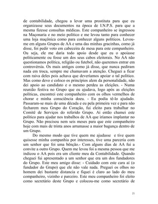 de contabilidade, chegou a levar uma prostituta para que eu
organizasse seus documentos na época de I.N.P.S. para que a
mesma fizesse consultas médicas. Este companheiro se ingressou
na Maçonaria e no meio político e me levou tanto para conhecer
uma loja maçônica como para conhecer alguns políticos. Levou-
me em alguns Grupos de AA e uma das minhas gracinhas, como já
disse, foi pedir voto em cabeceira de mesa para este companheiro.
Ou seja, ele me daria todo apoio desde que eu o apoiasse
politicamente ou fosse um dos seus cabos eleitorais. No AA não
questionamos política, religião ou futebol, não queremos entrar em
controvérsia. Os mais antigos como já disse, que nunca pediram
nada em troca, sempre me chamavam a atenção. Cheguei a ficar
com raiva deles pois achava que deveríamos apoiar o tal político.
Mas como devo e coloco os princípios alem da personalidade, não
dei apoio ao candidato e o mesmo perdeu as eleições. - Numa
reunião festiva no Grupo que eu ajudava, logo após as eleições
políticas, encontrei este companheiro com os olhos vermelhos de
chorar e minha consciência doeu. - Eu podia tê-lo ajudado.
Passaram-se mais de uma década e eu pela primeira vez e para não
fecharem meu Grupo do Coração, fui eleito para trabalhar no
Comitê de Serviços do referido Grupo. Ai então chamei este
político para ajudar nos trabalhos de AA que iríamos implantar no
Grupo. Não precisou nem seis meses para que este companheiro
hoje com mais de trinta anos arrumasse a maior bagunça dentro de
um Grupo.
      Do mesmo modo que tive quem me ajudasse e tive quem
quisesse minha companhia por interesses, tive uma parceria com
um senhor que foi uma bênção.- Com alguns dias de AA fui a
convite a outro Grupo. Quem me levou foi a mesma pessoa que me
indicou o AA pois era um cliente meu da Contabilidade. Quando
cheguei fui apresentado a um senhor que era um dos fundadores
do Grupo. Este meu amigo disse: - Cuidado com este cara aí (o
fundador do Grupo) que ele não vale nada. Preguei os olhos no
homem dei bastante distancia e fiquei é claro ao lado do meu
companheiro, vizinho e parceiro. Este meu companheiro foi eleito
como secretário deste Grupo e colocou-me como secretário de

                                                                21
 