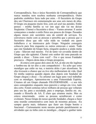 Correspondência. Sou o único Secretário de Correspondência que
nunca mandou nem recebeu nenhuma correspondência. Outro
padrinho simbólico fazia tudo por mim. - O Secretário do Grupo
deu um Churrasco em comemoração aos seus seis meses de obra.
O Grupo era pequeno muito feio, com cal azul nas paredes. Então
pensei: - minha família se ver isto aqui não vai me deixar
freqüentar. Chamei o Secretário e disse: - Vamos arrumar. E assim
começamos a mudar o estilo físico aos poucos do Grupo. Passados
alguns meses este secretário saiu do comitê de serviços. Eu
conversava muito com as pessoas e percebia que a pessoa que o
Secretário disse que não valia nada na verdade era quem
trabalhava e se interessava pelo Grupo. Ninguém conseguiu
coloca-lo para fora enquanto os outros entravam e saiam. Tudo
que este fundador do Grupo fazia, ninguém ajudava a ainda metia
o pau - falavam mal mesmo. Foi de tanto ver covardia dentro do
Grupo que não agüentei. Chamei este senhor dei uma pancada na
parede e disse: - Estou com você! - Era o que nosso Fundador
precisava. - Depois desta data o Grupo prosperou.
       Já estava com quase dois anos de AA, já não era tão ingênuo
e lembro-me de ter dito a este companheiro: - Eu acho que estes
mendigos que estão na rua, a maioria deles é por alcoolismo. Se
eles tivessem a chance que eu tive eles melhorariam de vida. Qual
foi minha surpresa quando alguns dias depois este fundador do
Grupo chegou e disse: - Eu arrumei um lugar para você trabalhar
com os mendigos. Apresentou-me a uma Fraternidade Espírita.
Criamos ali um Grupo chamado FRATERNIDADE. - e nos três
anos conseqüentes enquanto meu parceiro e amigo era vivo, tudo
deu certo. Foram centenas talvez milhares de pessoas que voltaram
para seu lar, para a sociedade, para o emprego, família etc. etc.
usando a filosofia de AA. É claro que erramos muito. Mas eu
estava emocionado, como as pessoas acreditavam e como
evoluíam- Nosso Grupo do nosso querido fundador, chegou a fazer
uma reunião comemorativa com mais de trezentas pessoas. -Eu
sempre queria mais, tínhamos que fazer um Grupo bonito e
funcional - Curiosamente neste mesmo período paralelamente as
atividades que eu tinha com os mendigos , cheguei a ganhar tanto

                                                                22
 
