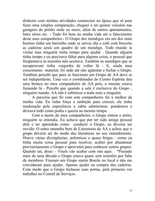 dinheiro com minhas atividades comerciais na época que só para
fazer uma simples comparação, cheguei a ter quinze veículos nas
garagens do prédio onde eu moro, além de outros apartamentos,
lotes sítios etc. - Tudo foi bem na minha vida até o falecimento
deste meu companheiro.- O Grupo dos mendigos era um dos mais
bonitos tinha um barzinho onde se servia chá e café com biscoito
as cadeiras azuis um quadro de um mendigo. Todo mundo ia
visitar mas ninguém tinha tempo para ajudar . Quando alguém
tinha tempo e eu precisava faltar para alguma coisa, o pessoal que
freqüentava as reuniões não aceitava. Também os mendigos que se
recuperavam tinha vergonha de voltar lá - E, ainda meu
crescimento material, foi indo até não agüentar e fechar o Grupo.
Também percebi que para se funcionar um Grupo de AA deve se
ser independente. Uma vez o coordenador do Centro Espírita deu
uma bronca no meu companheiro de AA pois, o mesmo estava
fumando lá - Percebi que quando a sala é exclusiva do Grupo ,
ninguém manda. AA não é submisso a nada nem a ninguém.
      A parceria que fiz com este companheiro foi a melhor da
minha vida. Eu tinha força e ambição para crescer, ele tinha
moderação pela experiência e sabia administrar, ponderava e
deixava tudo como podia e queria ao mesmo tempo.
      Com a morte do meu companheiro, o Grupo entrou e atrito,
ninguém se entendia. Eu achava que por ter sido amigo pessoal
dele e ter aprendido como conduzir o Grupo, eu deveria ser
ouvido. O outro entendia bem de Literaturas de AA e achou que o
grupo deveria ser do modo das literaturas no seu entendimento.
Houve várias divergências, polemicas e quase brigas - como eu
tinha muita coisa pessoal para resolver, acabei por abandonar
provisoriamente o Grupo e aproveitei para conhecer outros grupos.
Quando saí, disse: - Vocês vão acabar com isto aqui. *Passado
mais de uma década o Grupo estava quase sem reuniões por falta
de membros. Fizeram um Grupo muito Bonito no local e não me
convidaram para ajudar. Apenas ajudei na compra das cadeiras.
Com medo que o Grupo fechasse suas portas, pela primeira vez
trabalhei no Comitê de Serviços.



                                                                23
 
