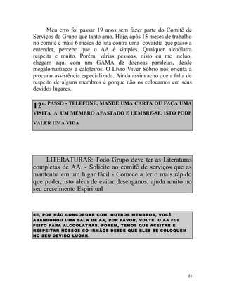 Meu erro foi passar 19 anos sem fazer parte do Comitê de
Serviços do Grupo que tanto amo. Hoje, após 15 meses de trabalho
no comitê e mais 6 meses de luta contra uma covardia que passo a
entender, percebo que o AA é simples. Qualquer alcoólatra
respeita e muito. Porém, várias pessoas, nisto eu me incluo,
chegam aqui com um GAMA de doenças paralelas, desde
megalomaníacos a caloteiros. O Livro Viver Sóbrio nos orienta a
procurar assistência especializada. Ainda assim acho que a falta de
respeito de alguns membros é porque não os colocamos em seus
devidos lugares.


12o. PASSO - TELEFONE, MANDE UMA CARTA OU FAÇA UMA
VISITA A UM MEMBRO AFASTADO E LEMBRE-SE, ISTO PODE
VALER UMA VIDA




     LITERATURAS: Todo Grupo deve ter as Literaturas
completas de AA. - Solicite ao comitê de serviços que as
mantenha em um lugar fácil - Comece a ler o mais rápido
que puder, isto além de evitar desenganos, ajuda muito no
seu crescimento Espiritual


SE, POR NÃO CONC OR D A R COM OUTR OS MEMB R OS, VOC Ê
AB A ND O NO U UMA SAL A DE AA, POR FAV OR , VOL TE. O AA FOI
FEITO PAR A ALC OOL A TR A S. POR ÉM, TEMOS QUE AC EITA R E
RESPEITA R NOSSOS CO- IRMÃ OS DESDE QUE ELES SE COLOQUE M
NO SEU DEVID O LUGA R .




                                                                 24
 