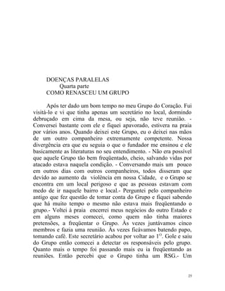 DOENÇAS PARALELAS
        Quarta parte
     COMO RENASCEU UM GRUPO

      Após ter dado um bom tempo no meu Grupo do Coração. Fui
visitá-lo e vi que tinha apenas um secretário no local, dormindo
debruçado em cima da mesa, ou seja, não teve reunião. -
Conversei bastante com ele e fiquei apavorado, estivera na praia
por vários anos. Quando deixei este Grupo, eu o deixei nas mãos
de um outro companheiro extremamente competente. Nossa
divergência era que eu seguia o que o fundador me ensinou e ele
basicamente as literaturas no seu entendimento. - Não era possível
que aquele Grupo tão bem freqüentado, cheio, salvando vidas por
atacado estava naquela condição. - Conversando mais um pouco
em outros dias com outros companheiros, todos disseram que
devido ao aumento da violência em nossa Cidade, e o Grupo se
encontra em um local perigoso e que as pessoas estavam com
medo de ir naquele bairro e local.- Perguntei pelo companheiro
antigo que fez questão de tomar conta do Grupo e fiquei sabendo
que há muito tempo o mesmo não estava mais freqüentando o
grupo.- Voltei à praia encerrei meus negócios do outro Estado e
em alguns meses comecei, como quem não tinha maiores
pretensões, a freqüentar o Grupo. Às vezes juntávamos cinco
membros e fazia uma reunião. Às vezes ficávamos batendo papo,
tomando café. Este secretário acabou por voltar ao 1 O. Gole e saiu
do Grupo então comecei a detectar os responsáveis pelo grupo.
Quanto mais o tempo foi passando mais eu ia freqüentando as
reuniões. Então percebi que o Grupo tinha um RSG.- Um


                                                                 25
 