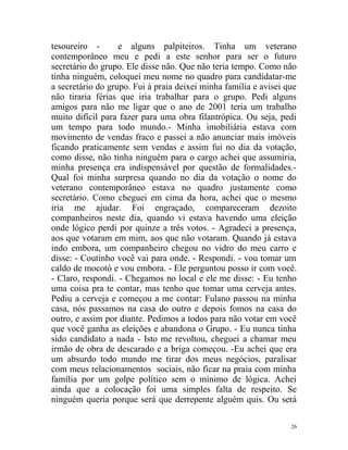 tesoureiro -       e alguns palpiteiros. Tinha um veterano
contemporâneo meu e pedi a este senhor para ser o futuro
secretário do grupo. Ele disse não. Que não teria tempo. Como não
tinha ninguém, coloquei meu nome no quadro para candidatar-me
a secretário do grupo. Fui á praia deixei minha família e avisei que
não tiraria férias que iria trabalhar para o grupo. Pedi alguns
amigos para não me ligar que o ano de 2001 teria um trabalho
muito difícil para fazer para uma obra filantrópica. Ou seja, pedi
um tempo para todo mundo.- Minha imobiliária estava com
movimento de vendas fraco e passei a não anunciar mais imóveis
ficando praticamente sem vendas e assim fui no dia da votação,
como disse, não tinha ninguém para o cargo achei que assumiria,
minha presença era indispensável por questão de formalidades.-
Qual foi minha surpresa quando no dia da votação o nome do
veterano contemporâneo estava no quadro justamente como
secretário. Como cheguei em cima da hora, achei que o mesmo
iria me ajudar. Foi engraçado, compareceram dezoito
companheiros neste dia, quando vi estava havendo uma eleição
onde lógico perdi por quinze a três votos. - Agradeci a presença,
aos que votaram em mim, aos que não votaram. Quando já estava
indo embora, um companheiro chegou no vidro do meu carro e
disse: - Coutinho você vai para onde. - Respondi. - vou tomar um
caldo de mocotó e vou embora. - Ele perguntou posso ir com você.
- Claro, respondi. - Chegamos no local e ele me disse: - Eu tenho
uma coisa pra te contar, mas tenho que tomar uma cerveja antes.
Pediu a cerveja e começou a me contar: Fulano passou na minha
casa, nós passamos na casa do outro e depois fomos na casa do
outro, e assim por diante. Pedimos a todos para não votar em você
que você ganha as eleições e abandona o Grupo. - Eu nunca tinha
sido candidato a nada - Isto me revoltou, cheguei a chamar meu
irmão de obra de descarado e a briga começou. -Eu achei que era
um absurdo todo mundo me tirar dos meus negócios, paralisar
com meus relacionamentos sociais, não ficar na praia com minha
família por um golpe político sem o mínimo de lógica. Achei
ainda que a colocação foi uma simples falta de respeito. Se
ninguém queria porque será que derrepente alguém quis. Ou será

                                                                  26
 