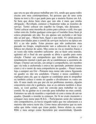que sou eu que não posso trabalhar pro AA, sendo que quase todos
exceto este meu contemporâneo, foi pessoas que de uma certa
forma eu torci e fiz o que pude para que a maioria ficasse em AA.
Se bem que deixo bem claro que isto não é mais que minha
obrigação.- Revoltado, comecei a freqüentar todas as reuniões de
serviço. Tentei colocar um espelho no Grupo, não deixaram. -
Tentei colocar uma mesinha de centro para colocar o café, tive que
voltar com ela. Enfim qualquer coisa que o Coutinho fosse fazer já
estava preparado um não. Eu era apenas um excluído e até hoje
não sei por que. - Muito bem, fiquei o ano todo, Vi várias pessoas
serem convidadas para o comitê de serviços inclusive na época um
R.I. e eu não podia. Estas pessoas que não conheciam meu
passado no Grupo, simplesmente iam a cabeceira de mesa e só
faltava me chamar de santo. Mas como eu via as reuniões fracas e
as vezes não tinha membro suficiente pra se fazer uma reunião,
agüentei até o final do ano quando se abriu o quadro para outra
eleição. Chamei um companheiro que tinha um problema de
retardamento mental e pedi que ele se candidatasse a secretário do
Grupo. Chamei um novato, um amigo e companheiro, um membro
que viu toda a cachorrada e estava me apoiando, portanto éramos
cinco e só o nome do meu companheiro no quadro. - Passei numa
loja e comprei um Giz - Portanto meu nome não estava figurando
no quadro eu não era candidato. Chamei o nosso candidato e
expliquei para ele, que se alguém se candidatar para te atrapalhar
eu também coloco o nome no quadro e dividiremos os votos em
três. O meu medo era que por ele ter problemas mentais, alguém
concorreria com ele e ganharia, mas aí eu entraria também e disse
mais, se você ganhar, você me convida para trabalhar no seu
comitê. Se eu ganhar eu ti convido para trabalhar no meu comitê.
Entramos na sala de reuniões e repetindo só com o nome de um no
quadro. Quando a reunião ia começar, fui lá no exato momento e
coloquei meu nome para R.S.G. - Participaram neste dia somente
oito companheiros, eu havia xingado todos que me caluniaram e a
maioria não estava neste dia. Como meus adversários que eu nem
sabia que tinha viram que iriam perder, fomos eleitos eu como
RSG e meu amigo como Secretário por unanimidade. Quando

                                                                27
 