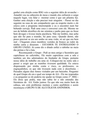 ganhei esta eleição como RSG veio a seguinte idéia de revanche: -
Amanhã vou na cabeceira de mesa e mando eles enfiarem o cargo
naquele lugar, vou falar e mostrar como é que um pilantra faz.
Ganhei uma eleição e não precisei trair ninguém. - Passei no dia
seguinte na casa de um companheiro que eu respeito muito e ele
estava com o programa interrompido e eu o encontrei num bar
bebendo cerveja. Pedi uma coca e conversei com ele. Mesmo no
uso de bebida alcoólica ele me orientou e pediu para que eu fosse
bem devagar e tivesse muita paciência. Não me lembro, mas acho
que não fui para a reunião, fui para casa.- Quando dormi, não
posso precisar se era um sonho ou uma visão, só sei que era bem
real - Chegaram cinco membros vestidos de branco ao redor da
minha cama e disseram: - ESTAMOS TE ENTREGANDO O
GRUPO UNIÃO. Aí como diz o ditado enfiei o rabinho no meio
das pernas e fui a luta.
       Recomeçando o Grupo - Pedi ao meu amigo e Secretário que
caprichasse no cafezinho,. Ele muito caprichoso com a sala e
também um dos admiradores do fundador do Grupo, portanto
nossa idéia de trabalho era uma só. Coloquei-me na outra sala e
passei a exigir que as reuniões tivessem qualidade. Eu estava
dispensando por minha conta e risco, os professores, os
engraçadinhos, os que não tivessem nada com o alcoolismo. -
Passados alguns dias fomos visitados por um baixinho. Perguntei
de qual Grupo ele era e qual seu tempo de AA - Ele me respondeu
e eu perguntei se ele poderia me ajudar no Grupo como 2 O. RSG -
Ele disse que podia, mas não sabia ler e não entendia das
literaturas do AA. Então juntou: Eu que não sou muito bom da
cabeça, um com problemas mentais e outro analfabeto e assim
recomeçou o GRUPO X DE ALCCÓLICOS ANÔNIMOS.




                                                               28
 