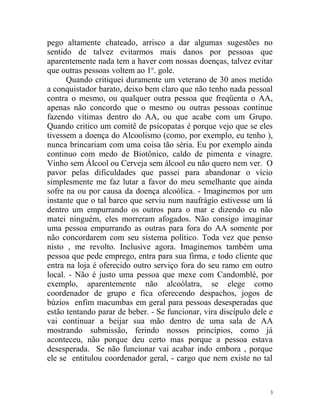 pego altamente chateado, arrisco a dar algumas sugestões no
sentido de talvez evitarmos mais danos por pessoas que
aparentemente nada tem a haver com nossas doenças, talvez evitar
que outras pessoas voltem ao 1o. gole.
      Quando critiquei duramente um veterano de 30 anos metido
a conquistador barato, deixo bem claro que não tenho nada pessoal
contra o mesmo, ou qualquer outra pessoa que freqüenta o AA,
apenas não concordo que o mesmo ou outras pessoas continue
fazendo vítimas dentro do AA, ou que acabe com um Grupo.
Quando critico um comitê de psicopatas é porque vejo que se eles
tivessem a doença do Alcoolismo (como, por exemplo, eu tenho ),
nunca brincariam com uma coisa tão séria. Eu por exemplo ainda
continuo com medo de Biotônico, caldo de pimenta e vinagre.
Vinho sem Álcool ou Cerveja sem álcool eu não quero nem ver. O
pavor pelas dificuldades que passei para abandonar o vício
simplesmente me faz lutar a favor do meu semelhante que ainda
sofre na ou por causa da doença alcoólica. - Imaginemos por um
instante que o tal barco que serviu num naufrágio estivesse um lá
dentro um empurrando os outros para o mar e dizendo eu não
matei ninguém, eles morreram afogados. Não consigo imaginar
uma pessoa empurrando as outras para fora do AA somente por
não concordarem com seu sistema político. Toda vez que penso
nisto , me revolto. Inclusive agora. Imaginemos também uma
pessoa que pede emprego, entra para sua firma, e todo cliente que
entra na loja é oferecido outro serviço fora do seu ramo em outro
local. - Não é justo uma pessoa que mexe com Candomblé, por
exemplo, aparentemente não alcoólatra, se elege como
coordenador de grupo e fica oferecendo despachos, jogos de
búzios enfim macumbas em geral para pessoas desesperadas que
estão tentando parar de beber. - Se funcionar, vira discípulo dele e
vai continuar a beijar sua mão dentro de uma sala de AA
mostrando submissão, ferindo nossos princípios, como já
aconteceu, não porque deu certo mas porque a pessoa estava
desesperada. Se não funcionar vai acabar indo embora , porque
ele se entitulou coordenador geral, - cargo que nem existe no tal



                                                                   3
 