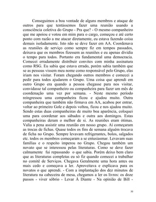 Conseguimos a boa vontade de alguns membros e ataque de
outros para que tentássemos fazer uma reunião usando a
consciência coletiva do Grupo - Pra que? - O mesmo companheiro
que me apoiou e votou em mim para o cargo, começou e até certo
ponto com razão a me atacar diretamente, eu estava fazendo coisa
demais isoladamente. Isto não se deve fazer em AA. Coordenava
as reuniões de serviço como sempre fiz em tempos passados,
deixava que os membros fizessem as reuniões e eu apenas dividia
o tempo para todos. Portanto era fundamental uma democracia.
Comecei erradamente distribuir convites com minha assinatura
como RSG. Eu sabia que estava errado, porém sabia também que
se as pessoas vissem meu nome como responsável pelo Grupo, elas
iriam nos visitar. Foram chegando outros membros e comecei a
pedir para todos ajudarem o Grupo. Uma coisa que aprendi em
outro Grupo era quando a pessoa chegasse para nos visitar,
convidasse tal companheiro ou companheira para fazer um mês de
coordenação uma vez por semana. - Neste mesmo período
reingressou uma companheira ficou e ajudou muito. Outra
companheira que também não firmava em AA, acabou por entrar,
voltar ao primeiro Gole e depois voltou, ficou e nos ajudou muito.
Sendo estas duas companheiras de muito boa aparência, coloquei
uma para coordenar aos sábados e outra aos domingos. Estas
companheiras deram o melhor de si. As reuniões eram ótimas.
Valia a pena assistir uma reunião em nosso grupo. Aí começaram
as trocas de fichas. Quase todos os fins de semana alguém trocava
de ficha no Grupo. Sempre levavam refrigerantes, bolos, salgados
etc. todos os membros começaram a se entusiasmar. Levavam suas
famílias e o respeito imperou no Grupo. Chegou também um
novato que se interessou pelas literaturas. Como se deve fazer
calmamente fui repassando o que sabia. Porém deixo bem claro
que as literaturas completas eu só fiz quando comecei a trabalhar
no comitê de Serviços. Chegava Geralmente uma hora antes ou
mais cedo e começava a ler. Aproveitava e explicava para os
novatos o que aprendi. - Com a implantação dos dez minutos de
literatura na cabeceira de mesa, chegamos a ler os livros: os doze
passos - viver sóbrio - Levar À Diante - Na opinião de Bill -

                                                                30
 