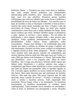 Reflexões Darias - e Tentamos por duas vezes fazer as tradições,
mas estas sempre davam polêmicas por interpretações
diferenciadas pelos membros, dava discussões. Portanto, por
duas vezes tive que substituir. Passamos nossas reuniões
californianas que eram nos sábados para sextas feiras e melhorou a
possibilidade de troca de fichas aos sábados. - Fiz convites com os
tipos de reuniões os dias as literaturas e distribui. Como já disse a
maioria das cartas foram assinadas por mim.- Chegou a data do
aniversário do Grupo. Pensei é lógico em fazer uma reunião
comemorativa como fazia com o antigo fundador do Grupo. Nesta
época confesso que tremi. Nenhum membro antigo se prontificou
a nada. Apenas os novatos e meus amigos . Fiz um plano de
participação e salvo engano coloquei trinta e duas pessoas para
ajudarem. Todos ajudaram monetariamente dentro das suas
possibilidades. Todos tópicos foram explicados, todos
concordaram - Peguei meu telefone e saí telefonando para todo
mundo que tinha o telefone no fichário do grupo. Contratei um
tele-menssagem, Permutei um bolo, rosas, comprei os refrigerantes
e salgados (como já disse, todos ajudaram) - Dividi o tempo em
cinco minutos para cada pessoa, solicitei um companheiro que
tocasse algumas músicas, pedi meu filho para tocar um Violão, e o
outro filho que falasse com Estudante e o Álcool. Pedi minha filha
que distribuísse rosas e em conjunto com filhas de outros
membros, deu o toque que precisava. Solicitei minha esposa que
falasse sobre Alcoolismo e a polícia, solicitei meu amigo e
companheiro que falasse sobre alcoolismo e crime e assim solicitei
que cada um falasse um pouquinho sobre as questões ligadas ao
AA. Convidei alguns membros na nossa Central de Serviços eles
não foram. Mais tarde disseram que não participam de reuniões
festivas.- Mas tudo deu certo. Não posso esquecer que foi tudo
aprovado numa reunião de serviço. Tivemos a presença entre
cento e setenta a duzentas pessoas. Tudo organizado bem
executado. Nosso Grupo voltou a ser prestigiado. As literaturas
funcionando, os membros recuperando, as reuniões muito
espiritualizadas. Todos trazendo novos membros ou convidados e
como já disse os familiares nos prestigiando e muito. Passados

                                                                   31
 