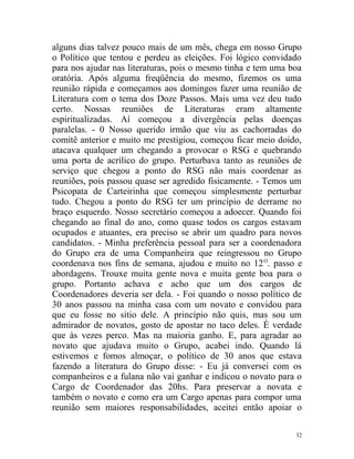 alguns dias talvez pouco mais de um mês, chega em nosso Grupo
o Político que tentou e perdeu as eleições. Foi lógico convidado
para nos ajudar nas literaturas, pois o mesmo tinha e tem uma boa
oratória. Após alguma freqüência do mesmo, fizemos os uma
reunião rápida e começamos aos domingos fazer uma reunião de
Literatura com o tema dos Doze Passos. Mais uma vez deu tudo
certo. Nossas reuniões de Literaturas eram altamente
espiritualizadas. Aí começou a divergência pelas doenças
paralelas. - 0 Nosso querido irmão que viu as cachorradas do
comitê anterior e muito me prestigiou, começou ficar meio doido,
atacava qualquer um chegando a provocar o RSG e quebrando
uma porta de acrílico do grupo. Perturbava tanto as reuniões de
serviço que chegou a ponto do RSG não mais coordenar as
reuniões, pois passou quase ser agredido fisicamente. - Temos um
Psicopata de Carteirinha que começou simplesmente perturbar
tudo. Chegou a ponto do RSG ter um princípio de derrame no
braço esquerdo. Nosso secretário começou a adoecer. Quando foi
chegando ao final do ano, como quase todos os cargos estavam
ocupados e atuantes, era preciso se abrir um quadro para novos
candidatos. - Minha preferência pessoal para ser a coordenadora
do Grupo era de uma Companheira que reingressou no Grupo
coordenava nos fins de semana, ajudou e muito no 12 O. passo e
abordagens. Trouxe muita gente nova e muita gente boa para o
grupo. Portanto achava e acho que um dos cargos de
Coordenadores deveria ser dela. - Foi quando o nosso político de
30 anos passou na minha casa com um novato e convidou para
que eu fosse no sítio dele. A princípio não quis, mas sou um
admirador de novatos, gosto de apostar no taco deles. É verdade
que às vezes perco. Mas na maioria ganho. E, para agradar ao
novato que ajudava muito o Grupo, acabei indo. Quando lá
estivemos e fomos almoçar, o político de 30 anos que estava
fazendo a literatura do Grupo disse: - Eu já conversei com os
companheiros e a fulana não vai ganhar e indicou o novato para o
Cargo de Coordenador das 20hs. Para preservar a novata e
também o novato e como era um Cargo apenas para compor uma
reunião sem maiores responsabilidades, aceitei então apoiar o

                                                               32
 