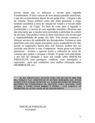 novato desde que se indicasse a novata para segunda
Coordenadora. O mais curioso de uma doença paralela emocional,
é que nós só percebemos depois de um golpe feito. - Chegou o dia
da votação. Nosso político como não tinha pretensão a cargo
nenhum coordenou a mesa de votação foi votado e o novato então
ganhou para tal Cargo. Na hora de votar para a segunda o
coordenador e o novato já com segundas intenções, disseram que
não precisaria que a mesma seria convidada a participar do comitê
de serviços. Este político como já disse convenceu este novato que
a responsabilidade do grupo era dele. Este novato começou a
oferecer serviços de candomblé aos desesperados. Formou-se uma
panelinha com mais alguns psicopatas nossa companheira por não
aceitar as imposições destes dois mal feitores, acabou por ser
excluída sem direito a voto. Compraram muita gente com falsas
promessas . Excluiu e querem cortar a cabeceira de mesa do
veterano que ajudou a reerguer o Grupo. O grupo está endividado
e por isto fui obrigado a fazer um estudo sobre DOENÇAS
PARALELAS com passagens verídicas, com simulações e
suposições para que estudemos uma melhor colocação entre
MEMBROS DE AA.




      SE SEU GRUPO PAGA ALUGUÉL PARA USO DO LOCAL 24HS POR
DIA, PORQUE NÃO APROVEITAR OS OUTROS HORÁRIOS QUE ESTÃO
LIVRES PARA PASSAR FILMES DE AA, FAZER REUNIÕES DE DEBATES,
REUNIÕES DE LITERATURAS OU REUNIÃO PARA NOVATOS, ESTE
ÚLTIMO, O LIVRO VIVER SÓBRIO É ÓTIMO. - NÃO ESQUEÇA AS
TRADIÇÕES, ELAS SÃO A BASE DE QUALQUER GRUPO




     DOENÇAS PARALELAS
        sexta parte

                                                                33
 