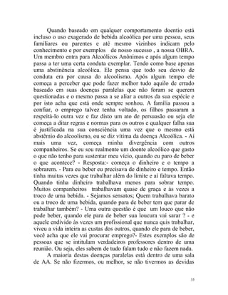 Quando baseado em qualquer comportamento doentio está
incluso o uso exagerado de bebida alcoólica por uma pessoa, seus
familiares ou parentes e até mesmo vizinhos indicam pelo
conhecimento e por exemplos de nosso sucesso , a nossa OBRA.
Um membro entra para Alcoólicos Anônimos e após algum tempo
passa a ter uma certa conduta exemplar. Tendo como base apenas
uma abstinência alcoólica. Ele pensa que todo seu desvio de
conduta era por causa do alcoolismo. Após algum tempo ele
começa a perceber que pode fazer melhor tudo aquilo de errado
baseado em suas doenças paralelas que não foram se querem
questionadas e o mesmo passa a se aliar a outros da sua espécie e
por isto acha que está onde sempre sonhou. A família passou a
confiar, o emprego talvez tenha voltado, os filhos passaram a
respeitá-lo outra vez e faz disto um ato de persuasão ou seja ele
começa a ditar regras e normas para os outros e qualquer falha sua
é justificada na sua consciência uma vez que o mesmo está
abstêmio do alcoolismo, ou se diz vítima da doença Alcoólica. - Aí
mais uma vez, começa minha divergência com outros
companheiros. Se eu sou realmente um doente alcoólico que gasto
o que não tenho para sustentar meu vício, quando eu paro de beber
o que acontece? - Resposta:- começa o dinheiro e o tempo a
sobrarem. - Para eu beber eu precisava de dinheiro e tempo. Então
tinha muitas vezes que trabalhar além do limite e aí faltava tempo.
Quando tinha dinheiro trabalhava menos para sobrar tempo.
Muitos companheiros trabalhavam quase de graça e às vezes a
troco de uma bebida. - Sejamos sensatos; Quem trabalhava barato
ou a troco de uma bebida, quando para de beber tem que parar de
trabalhar também? - Uma outra questão é que um louco que não
pode beber, quando ele para de beber sua loucura vai sarar ? - e
aquele endivido às vezes um profissional que nunca quis trabalhar,
viveu a vida inteira as custas dos outros, quando ele para de beber,
você acha que ele vai procurar emprego?- Estes exemplos são de
pessoas que se intitulam verdadeiros professores dentro de uma
reunião. Ou seja, eles sabem de tudo falam tudo e não fazem nada.
      A maioria destas doenças paralelas está dentro de uma sala
de AA. Se não fizermos, ou melhor, se não tivermos as devidas

                                                                  35
 