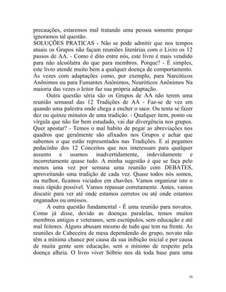precauções, estaremos mal tratando uma pessoa somente porque
ignoramos tal questão.
SOLUÇÕES PRATICAS - Não se pode admitir que nos tempos
atuais os Grupos não façam reuniões literárias com o Livro os 12
passos de AA. - Como é dito entre nós, este livro é mais vendido
para não alcoólatra do que para membros. Porque? - É simples,
este livro atende muito bem a qualquer doença de comportamento.
Às vezes com adaptações como, por exemplo, para Narcóticos
Anônimos ou para Fumantes Anônimos, Neuróticos Anônimos Na
maioria das vezes o leitor faz sua própria adaptação.
       Outra questão séria são os Grupos de AA não terem uma
reunião semanal das 12 Tradições de AA - Faz-se de vez em
quando uma palestra onde chega a encher o saco. Ou tenta se fazer
dez ou quinze minutos de uma tradição. - Qualquer item, ponto ou
vírgula que não for bem estudado, vai dar divergência nos grupos.
Quer apostar? - Temos o mal habito de pegar as abreviações nos
quadros que geralmente são afixados nos Grupos e achar que
sabemos o que estão representados nas Tradições. E aí pegamos
pedacinho dos 12 Conceitos que nos interessam para qualquer
assunto e usamos inadvertidamente, indevidamente e
incorretamente quase tudo. A minha sugestão é que se faça pelo
menos uma vez por semana uma reunião com DEBATES,
aproveitando uma tradição de cada vez. Quase todos nós somos,
ou melhor, ficamos viciados em chavões. Vamos organizar isto o
mais rápido possível. Vamos repassar corretamente. Antes, vamos
discutir para ver até onde estamos corretos ou até onde estamos
enganados ou omissos.
       A outra questão fundamental - É uma reunião para novatos.
Como já disse, devido as doenças paralelas, temos muitos
membros antigos e veteranos, sem escrúpulos, sem educação e até
mal feitores. Alguns abusam mesmo de tudo que tem na frente. As
reuniões de Cabeceira de mesa dependendo do grupo, novato não
têm a mínima chance por causa da sua inibição inicial e por causa
de muita gente sem educação, sem o mínimo de respeito pela
doença alheia. O livro viver Sóbrio nos dá toda base para uma



                                                               36
 