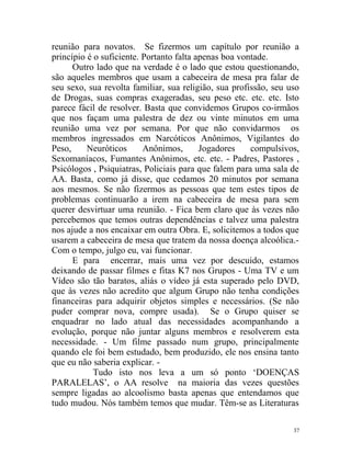 reunião para novatos. Se fizermos um capítulo por reunião a
princípio é o suficiente. Portanto falta apenas boa vontade.
      Outro lado que na verdade é o lado que estou questionando,
são aqueles membros que usam a cabeceira de mesa pra falar de
seu sexo, sua revolta familiar, sua religião, sua profissão, seu uso
de Drogas, suas compras exageradas, seu peso etc. etc. etc. Isto
parece fácil de resolver. Basta que convidemos Grupos co-irmãos
que nos façam uma palestra de dez ou vinte minutos em uma
reunião uma vez por semana. Por que não convidarmos os
membros ingressados em Narcóticos Anônimos, Vigilantes do
Peso,     Neuróticos      Anônimos,       Jogadores    compulsivos,
Sexomaníacos, Fumantes Anônimos, etc. etc. - Padres, Pastores ,
Psicólogos , Psiquiatras, Policiais para que falem para uma sala de
AA. Basta, como já disse, que cedamos 20 minutos por semana
aos mesmos. Se não fizermos as pessoas que tem estes tipos de
problemas continuarão a irem na cabeceira de mesa para sem
querer desvirtuar uma reunião. - Fica bem claro que às vezes não
percebemos que temos outras dependências e talvez uma palestra
nos ajude a nos encaixar em outra Obra. E, solicitemos a todos que
usarem a cabeceira de mesa que tratem da nossa doença alcoólica.-
Com o tempo, julgo eu, vai funcionar.
      E para encerrar, mais uma vez por descuido, estamos
deixando de passar filmes e fitas K7 nos Grupos - Uma TV e um
Vídeo são tão baratos, aliás o vídeo já esta superado pelo DVD,
que às vezes não acredito que algum Grupo não tenha condições
financeiras para adquirir objetos simples e necessários. (Se não
puder comprar nova, compre usada). Se o Grupo quiser se
enquadrar no lado atual das necessidades acompanhando a
evolução, porque não juntar alguns membros e resolverem esta
necessidade. - Um filme passado num grupo, principalmente
quando ele foi bem estudado, bem produzido, ele nos ensina tanto
que eu não saberia explicar. -
            Tudo isto nos leva a um só ponto ‘DOENÇAS
PARALELAS’, o AA resolve na maioria das vezes questões
sempre ligadas ao alcoolismo basta apenas que entendamos que
tudo mudou. Nós também temos que mudar. Têm-se as Literaturas

                                                                  37
 