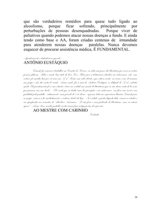 que são verdadeiros remédios para quase tudo ligado ao
alcoolismo, porque ficar sofrendo, principalmente por
perturbações de pessoas desenquadradas.         Porque viver de
paliativos quando podemos atacar nossas doenças a fundo. E ainda
tendo como base o AA, foram criadas centenas de irmandade
para atenderem nossas doenças         paralelas. Nunca devemos
esquecer de procurar assistência médica, É FUNDAMENTAL.

Agradecimento e dedicatória ao querido
ANTÔNIO EUSTÁQUIO
           Quando fui começar a trabalhar em Comitês de Serviços, eu sabia um pouco das literaturas por ouvir as outras
pessoas falarem. Sabia e muito bem tudo do livro Viver Sóbrio pois a abstinência alcoólica me interessava, este, com
certeza, foi minha base por 19 anos em AA. Porém sem saber direito o que estava escrito, eu corria o risco de assumir
um grupo e não dar conta do recado. Assim sendo, fui a casa do Antônio Eustáquio ex delegado de AA e solicitei
ajuda. Ele prontamente foi a sua estante e tirou na verdade um monte de literaturas que eu não daria conta de ler nem
que passasse um ano lendo. - Ele vendo que eu tinha uma boa percepção e me interessava em fazer um serviço com
qualidade pela gratidão, calmamente, num período de 4:30 horas , repassou toda sua experiência literária. Quando pisei
no grupo, comecei a ler imediatamente e continuo lendo até hoje.- Na verdade, a partir daquela data, comecei a estudar e
me aprofundar nos assuntos de Alcoólicos Anônimos.- Se não fosse o meu padrinho de literaturas, como eu estaria
agora? - Assim, deixo minha gratidão escrita numa frase antiga porém de expressão:
           AO MESTRE COM CARINHO
                                                                     Coutinho




                                                                                                                     38
 