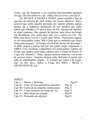 Grupo que ele freqüenta, e vai continuar discriminando qualquer
um que não for submisso a ele. (Mais uma vez estou com raiva).
      EU SEI QUE A FALHA É NOSSA, penas ressalto o fato de
que nós deveríamos ser mais unidos em nossos objetivos. Não é
possível que tenha alguém orientado um suposto pilantra apenas
porque ele é simpático desfazendo de um membro que todos
sabem que trabalha a 21 anos a favor do AA. Apenas este membro
se nega a aparecer. Mas quando foi preciso, para salvar um Grupo
em decadência, este vestiu mais uma vez a camisa do AA. Foi
RSG uma única vez foi a vedete para fofoca . Precisamos urgente
de um intercâmbio maior. Não é justo que os trabalhos que foram
feitos para reerguer tal Grupo, envolvendo doença do Secretário .
O RSG chegou a passar mal por não poder reagir respeitando a
OBRA. Uma excelente companheira foi praticamente expulsa do
Grupo, que ajudou como todos sabem a tirar o Grupo do buraco. E
o que nós fazemos? - Nada, apenas fazemos chacotas com nome
de pessoas sérias - Quantos Grupos estão fechando as portas por
falta de trabalhadores dignos. A vontade que tenho é de reagir,
mas eu não devo. Deixo a Cargo dos RSGs - MCDs e
DELEGADOS DE AA.




INDICE
Cap. I - Abusos e Absurdos                           Pag 07
Cap. II - Valor de uma abstinência alcoólica    Pag 16
Cap. III - Como saí de situações embaraçosas    Pag 27
Cap. IV - Como renasceu um Grupo de AA          Pag 37
Cap. V - Meu Grupo do coração                   Pag 43
Cap. VI - Pensando em soluções                  Pag 51




                                                                4
 
