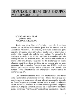 DIVULGUE BEM SEU GRUPO,
PARTICIPANDO DO -C.T.O -




    DOENÇAS PARALELAS
       primeira parte
    ABUSOS E ABSURDOS

      Tenho por mim, Manoel Coutinho, que não é nenhum
defeito ou virtude ter dificuldades para ficar ou mesmo sair de
Alcóolicos Anônimos. - Eu mesmo, tive muita dificuldade para
aceitar o programa. Estou aprendendo muito com os anarquistas e
minha vida pessoal não poderia estar melhor. Os exemplos de
fracassos pessoais, e de alguns veteranos fracassados que não
conseguem sair do primeiro passo , na verdade me estimulam e
muito a não errar. Porém, o que mais me dói é saber que um recém
chegado a um Grupo torna-se vítima de um sistema feito por uma
pessoa de fácil persuasão e fica escravo de uma SEITA, ou de um
sistema paralelo que não tem nada a haver com AA , ou volta pro
boteco. Tomo a liberdade de citar exemplos de fracasso dentro de
um Grupo de AA.
      Um Veterano com mais de 30 anos de abstinência. (assim ele
diz.) é especialista em namorar novatas. - Não é possível que não
consiga arrumar uma namorada que não seja uma recém chegada
de AA.- Chega-se ao ponto do mesmo tomar e servir cerveja sem
álcool ao novato, tentando assim um estímulo para sua conquista
amorosa. Chega-se a monstruosidade de colocar outros membros
para o serviço de “Cafetinagem” com entrega à domicilio.- Devido

                                                                5
 