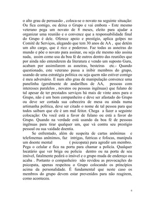 o alto grau de persuasão , coloca-se o novato na seguinte situação:
Ou fica comigo, ou deixa o Grupo e vai embora - Este mesmo
veterano pega um novato de 8 meses, eleito para ajudar a
organizar uma reunião e o convence que a responsabilidade final
do Grupo é dele. Oferece apoio e prestígio, aplica golpes no
Comitê de Serviços, alegando que tem 30 anos de AA , que detém
um alto cargo, que é rico e poderoso. Faz todas as asneiras do
mundo e põe o novato para assinar, ou seja ele mesmo não assina
nada, assim como usa da boa fé de outros dentro das reuniões que
por ainda não entenderem da literatura e vendo um suposto Guru,
acabam por assimilarem as asneiras, besteiras etc.- Quando
questionado, este veterano passa a inibir membros do grupo,
usando de uma estratégia política ou seja quem não estiver comigo
é meu adversário. E num alto grau de manipulação convence uma
panelinha (geralmente de andarilhos de AA, pessoas com
interesses paralelos , novatos ou pessoas ingênuas) que fulano de
tal apesar de ter prestados serviços há mais de vinte anos para o
Grupo, não é um bom companheiro e deve ser afastado do Grupo
ou deve ser cortada sua cabeceira de mesa ou ainda numa
artimanha política, deve ser citado o nome de tal pessoa para que
todos saibam que ele é um mal feitor. Chega a fazer a seguinte
colocação: Ou você está a favor de fulano ou está a favor do
Grupo. Quando na verdade está usando da boa fé de pessoas
ingênuas para tirar qualquer um, que vá contra seu prestigio
pessoal ou sua vaidade doentia.
      Se enfrentado, além de suspeita de cartas anônimas e
telefonemas anônimos, faz intrigas, futricas e fofocas, manipula
um doente mental             ( psicopata) para agredir um membro.
Pega o celular e fica na porta para chamar a polícia. Qualquer
locatário que ver briga ou policia dentro ou na porta de seu
imóvel, fatalmente pedirá o imóvel e o grupo muda de endereço ou
acaba . Portanto o companheiro não revidou as provocações do
psicopata, apenas respeitou o Grupo colocando os princípios
acima da personalidade. É fundamental que neste caso os
membros do grupo devem estar prevenidos para não reagirem,
como aconteceu.

                                                                  6
 
