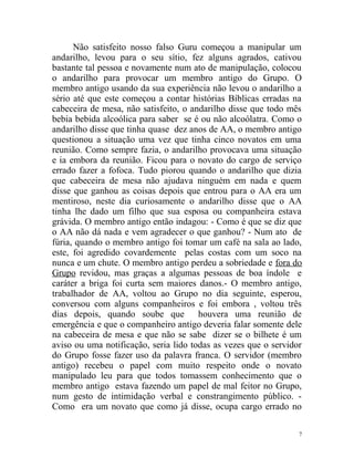 Não satisfeito nosso falso Guru começou a manipular um
andarilho, levou para o seu sítio, fez alguns agrados, cativou
bastante tal pessoa e novamente num ato de manipulação, colocou
o andarilho para provocar um membro antigo do Grupo. O
membro antigo usando da sua experiência não levou o andarilho a
sério até que este começou a contar histórias Bíblicas erradas na
cabeceira de mesa, não satisfeito, o andarilho disse que todo mês
bebia bebida alcoólica para saber se é ou não alcoólatra. Como o
andarilho disse que tinha quase dez anos de AA, o membro antigo
questionou a situação uma vez que tinha cinco novatos em uma
reunião. Como sempre fazia, o andarilho provocava uma situação
e ia embora da reunião. Ficou para o novato do cargo de serviço
errado fazer a fofoca. Tudo piorou quando o andarilho que dizia
que cabeceira de mesa não ajudava ninguém em nada e quem
disse que ganhou as coisas depois que entrou para o AA era um
mentiroso, neste dia curiosamente o andarilho disse que o AA
tinha lhe dado um filho que sua esposa ou companheira estava
grávida. O membro antigo então indagou: - Como é que se diz que
o AA não dá nada e vem agradecer o que ganhou? - Num ato de
fúria, quando o membro antigo foi tomar um café na sala ao lado,
este, foi agredido covardemente pelas costas com um soco na
nunca e um chute. O membro antigo perdeu a sobriedade e fora do
Grupo revidou, mas graças a algumas pessoas de boa índole e
caráter a briga foi curta sem maiores danos.- O membro antigo,
trabalhador de AA, voltou ao Grupo no dia seguinte, esperou,
conversou com alguns companheiros e foi embora , voltou três
dias depois, quando soube que          houvera uma reunião de
emergência e que o companheiro antigo deveria falar somente dele
na cabeceira de mesa e que não se sabe dizer se o bilhete é um
aviso ou uma notificação, seria lido todas as vezes que o servidor
do Grupo fosse fazer uso da palavra franca. O servidor (membro
antigo) recebeu o papel com muito respeito onde o novato
manipulado leu para que todos tomassem conhecimento que o
membro antigo estava fazendo um papel de mal feitor no Grupo,
num gesto de intimidação verbal e constrangimento público. -
Como era um novato que como já disse, ocupa cargo errado no

                                                                 7
 