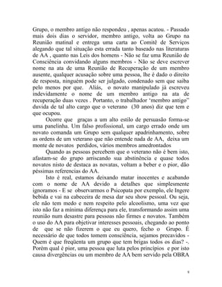 Grupo, o membro antigo não respondeu , apenas acatou. - Passado
mais dois dias o servidor, membro antigo, volta ao Grupo na
Reunião matinal e entrega uma carta ao Comitê de Serviços
alegando que tal situação esta errada tanto baseado nas literaturas
de AA , quanto nas Leis dos homens - Não se faz uma Reunião de
Consciência convidando alguns membros - Não se deve escrever
nome na ata de uma Reunião de Recuperação de um membro
ausente, qualquer acusação sobre uma pessoa, lhe é dado o direito
de resposta, ninguém pode ser julgado, condenado sem que saiba
pelo menos por que. Aliás, o novato manipulado já escreveu
indevidamente o nome de um membro antigo na ata de
recuperação duas vezes . Portanto, o trabalhador ‘membro antigo”
duvida de tal alto cargo que o veterano (30 anos) diz que tem e
que ocupou.
      Ocorre que graças a um alto estilo de persuasão forma-se
uma panelinha. Um falso profissional, um cargo errado onde um
novato comanda um Grupo sem qualquer apadrinhamento, sobre
as ordens de um veterano que não entende nada de AA, deixa um
monte de novatos perdidos, vários membros amedrontados
      Quando as pessoas percebem que o veterano não é bem isto,
afastam-se do grupo arriscando sua abstinência e quase todos
novatos nisto de destaca as novatas, voltam a beber e o pior, dão
péssimas referencias do AA.
      Isto é real, estamos deixando matar inocentes e acabando
com o nome de AA devido a detalhes que simplesmente
ignoramos - E se observarmos o Psicopata por exemplo, ele Ingere
bebida e vai na cabeceira de mesa dar seu show pessoal. Ou seja,
ele não tem medo e nem respeito pelo alcoolismo, uma vez que
isto não faz a mínima diferença para ele, transformando assim uma
reunião num desastre para pessoas não firmes e novatos. Também
o uso do AA para objetivar interesses pessoais, chegando ao ponto
de que se não fizerem o que eu quero, fecho o Grupo. É
necessário de que todos tomem consciência, sejamos precavidos -
Quem é que freqüenta um grupo que tem brigas todos os dias? -.
Porém qual é pior, uma pessoa que luta pelos princípios e por isto
causa divergências ou um membro de AA bem servido pela OBRA

                                                                  8
 