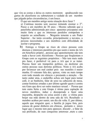 que vira as costas e deixa os outros morrerem apodrecendo nas
garras do alcoolismo ou submeterem a vaidade de um membro
que julgado pelas circunstâncias, é um louco.
       O que um membro antigo nesta situação deve fazer ?
       a) Continua mesmo sem sucesso tentando ensinar o 2 O.
       Passo a um membro de 30 anos - Mesmo sabendo que a
       panelinha administrada por cinco aparentes psicopatas está
       muito forte e que os interesses paralelos extrapolam o
       respeito ao semelhante. - Ninguém temente a um Poder
       Superior , faz tanta covardia, principalmente a novatos, a
       pessoas necessitadas e aos membros com dificuldade de
       aceitar o programa.
      b) Entrega o Grupo ao risco de cinco pessoas com
         doenças e interesses paralelos pra que usem o nome do AA
         em benefício próprio , pessoas que aparentemente não tem
         nada a haver com Alcoolismo - Pessoas que freqüentam o
         Grupo com os seguintes propósitos: - Não tem mais nada
         pra fazer, é preferível vir para o AA que ir se tratar.
         Precisa fazer um trampolim político, ou desforrar em
         outras pessoas suas derrotas políticas. Nisto o AA acaba
         por favorecer um mal caráter pois nas reuniões é maior
         manha. O veterano fala dez, quinze, vinte ou mais tempo
         com todo mundo em silencio e prestando a atenção. - De
         tanto andar atoa, o andarilho achou um lugar para tomar
         café, ir ao banheiro, falar de sexo na cabeceira de mesa,
         contar histórias erradas e por último agredir quem é contra
         seu Guru que deve ser outro maníaco sexual. - Pessoa que
         tem outra Seita e este Grupo é ótimo para captação de
         novos membros, induz o desesperado a fazer uma
         macumba, despacho ou coisa assim e põe a vítima para
         beijar sua mão dentro de uma sala de AA. Resultado: o
         membro acabou por sumir, um dia ele volta. E, por último,
         aquele que ninguém quer, a família já jogou fora, pois
         cansou de gastar dinheiro em clínicas, portanto o único
         lugar que o mesmo tem para aparecer, discutir , e falar da
         sua profissão, de suas conquistas amorosas ,mete a cara

                                                                   9
 