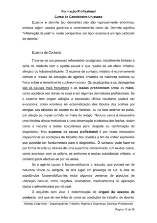 Formação Profissional
Curso de Cabeleireiro Unissexo
Rodrigo Corte-Real – Organização do Trabalho, Higiene e Segurança: Doenças Profissionais
Página 10 de 36
Eczema e dermite (ou dermatite) não são rigorosamente sinónimos,
embora sejam usados genérica e correntemente como tal. Dermite significa
"inflamação da pele" e, nesta perspectiva, em rigor eczema é um tipo particular
de dermite.
Eczema de Contacto
Trata-se de um processo inflamatório pruriginoso, inicialmente limitado à
zona de contacto com o agente causal e que resulta de um efeito irritativo,
alérgico ou fotosensibilizante. O eczema de contacto irritativo é extremamente
comum e resulta da actuação de agentes irritantes da natureza química ou
física sobre o revestimento cutâneo-mucoso. Os alcalizantes e os detergentes
são as causas mais frequentes e as lesões predominam sobre as mãos,
como acontece nas donas de casa e em algumas dermatoses profissionais. Se
o eczema tem origem alérgica a expressão clínica resultante poderá ser
evocadora, como acontece na eczematização dos lóbulos das orelhas por
alergias aos objectos de adorno ou de fantasia, ou na face anterior do pulso,
por alergia ao níquel contido na fivela do relógio. Noutros casos é necessária
uma história clínica meticulosa e uma observação cuidadosa das lesões, assim
como o recurso a testes epicutâneos para despiste ou confirmação do
diagnóstico. Nos eczemas de causa profissional é por vezes necessário
inspeccionar as condições de trabalho dos doentes a fim de colher elementos
que poderão ser fundamentais para o diagnóstico. O contacto pode fazer-se
por forma directa ou através de uma superfície contaminada. Em muitos casos,
como acontece com os pólens, os perfumes e muitas substâncias voláteis, o
contacto pode efectuar-se por via aérea.
Se o agente causal é fotosensibilizante a reacção, que poderá ser de
natureza tóxica ou alérgica, só terá lugar em presença de luz. A lista de
substâncias fotosensibilizantes inclui algumas centenas de produtos de
utilização comum, como vegetais, cosméticos, medicamentos de aplicação
tópica e administrados por via oral.
O inquérito com vista à determinação da origem do eczema de
contacto, terá que ter em linha de conta as condições de trabalho do doente,
 