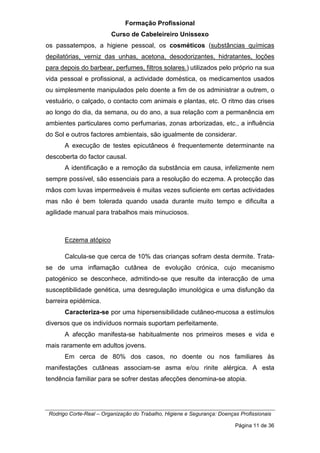 Formação Profissional
Curso de Cabeleireiro Unissexo
Rodrigo Corte-Real – Organização do Trabalho, Higiene e Segurança: Doenças Profissionais
Página 11 de 36
os passatempos, a higiene pessoal, os cosméticos (substâncias químicas
depilatórias, verniz das unhas, acetona, desodorizantes, hidratantes, loções
para depois do barbear, perfumes, filtros solares.) utilizados pelo próprio na sua
vida pessoal e profissional, a actividade doméstica, os medicamentos usados
ou simplesmente manipulados pelo doente a fim de os administrar a outrem, o
vestuário, o calçado, o contacto com animais e plantas, etc. O ritmo das crises
ao longo do dia, da semana, ou do ano, a sua relação com a permanência em
ambientes particulares como perfumarias, zonas arborizadas, etc., a influência
do Sol e outros factores ambientais, são igualmente de considerar.
A execução de testes epicutâneos é frequentemente determinante na
descoberta do factor causal.
A identificação e a remoção da substância em causa, infelizmente nem
sempre possível, são essenciais para a resolução do eczema. A protecção das
mãos com luvas impermeáveis é muitas vezes suficiente em certas actividades
mas não é bem tolerada quando usada durante muito tempo e dificulta a
agilidade manual para trabalhos mais minuciosos.
Eczema atópico
Calcula-se que cerca de 10% das crianças sofram desta dermite. Trata-
se de uma inflamação cutânea de evolução crónica, cujo mecanismo
patogénico se desconhece, admitindo-se que resulte da interacção de uma
susceptibilidade genética, uma desregulação imunológica e uma disfunção da
barreira epidémica.
Caracteriza-se por uma hipersensibilidade cutâneo-mucosa a estímulos
diversos que os indivíduos normais suportam perfeitamente.
A afecção manifesta-se habitualmente nos primeiros meses e vida e
mais raramente em adultos jovens.
Em cerca de 80% dos casos, no doente ou nos familiares às
manifestações cutâneas associam-se asma e/ou rinite alérgica. A esta
tendência familiar para se sofrer destas afecções denomina-se atopia.
 